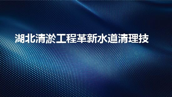 湖北清淤工程革新水道清理技術，解放城市管網隱患！